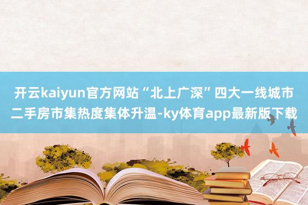 开云kaiyun官方网站“北上广深”四大一线城市二手房市集热度集体升温-ky体育app最新版下载
