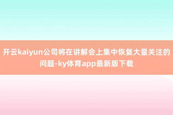 开云kaiyun公司将在讲解会上集中恢复大量关注的问题-ky体育app最新版下载