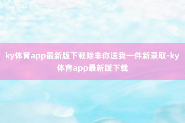 ky体育app最新版下载除非你送我一件新录取-ky体育app最新版下载