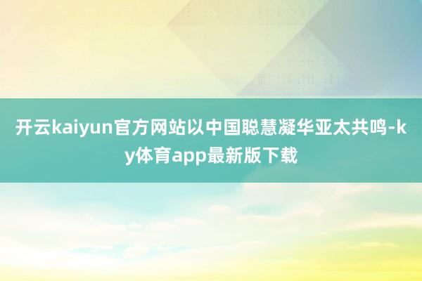 开云kaiyun官方网站以中国聪慧凝华亚太共鸣-ky体育app最新版下载