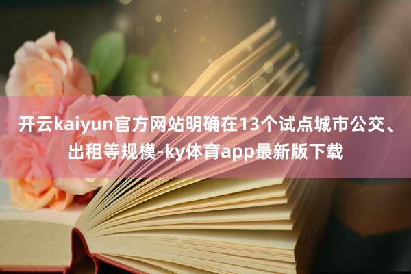 开云kaiyun官方网站明确在13个试点城市公交、出租等规模-ky体育app最新版下载