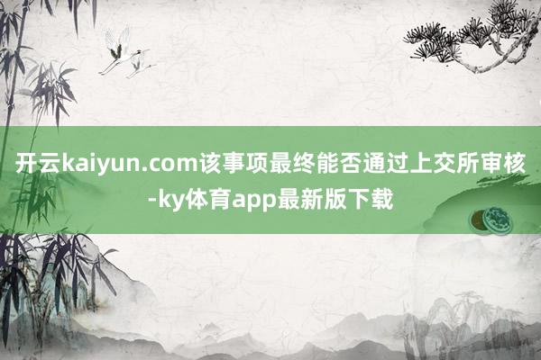 开云kaiyun.com该事项最终能否通过上交所审核-ky体育app最新版下载