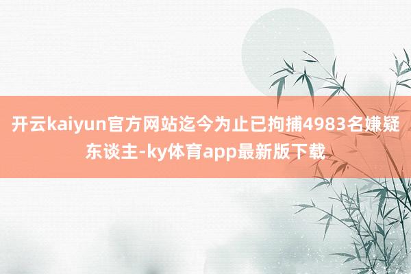 开云kaiyun官方网站迄今为止已拘捕4983名嫌疑东谈主-ky体育app最新版下载