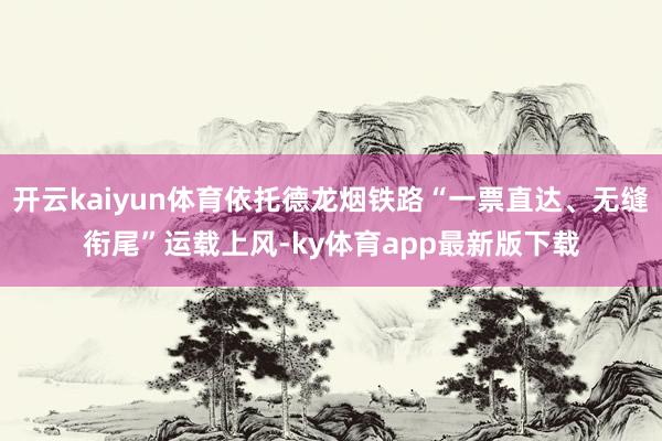 开云kaiyun体育依托德龙烟铁路“一票直达、无缝衔尾”运载上风-ky体育app最新版下载