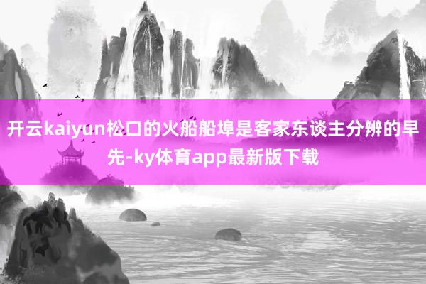 开云kaiyun松口的火船船埠是客家东谈主分辨的早先-ky体育app最新版下载