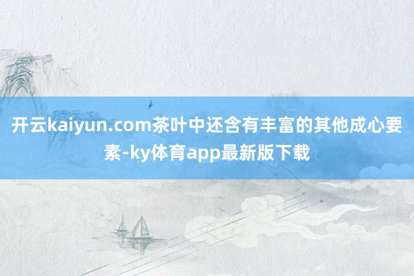 开云kaiyun.com茶叶中还含有丰富的其他成心要素-ky体育app最新版下载