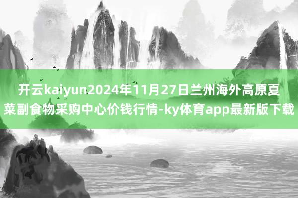 开云kaiyun2024年11月27日兰州海外高原夏菜副食物采购中心价钱行情-ky体育app最新版下载