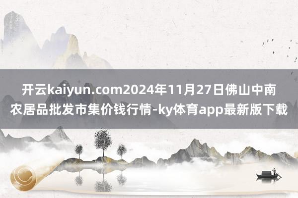 开云kaiyun.com2024年11月27日佛山中南农居品批发市集价钱行情-ky体育app最新版下载