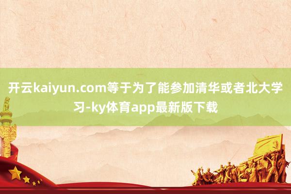 开云kaiyun.com等于为了能参加清华或者北大学习-ky体育app最新版下载