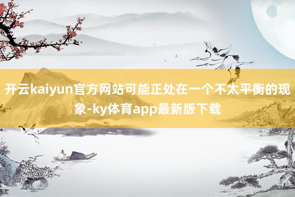 开云kaiyun官方网站可能正处在一个不太平衡的现象-ky体育app最新版下载