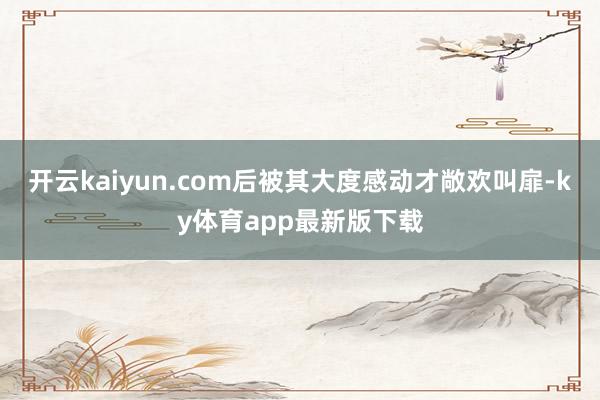 开云kaiyun.com后被其大度感动才敞欢叫扉-ky体育app最新版下载