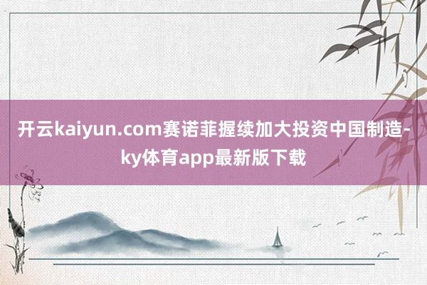 开云kaiyun.com赛诺菲握续加大投资中国制造-ky体育app最新版下载