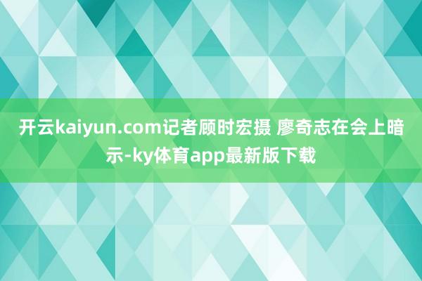 开云kaiyun.com记者顾时宏摄 廖奇志在会上暗示-ky体育app最新版下载