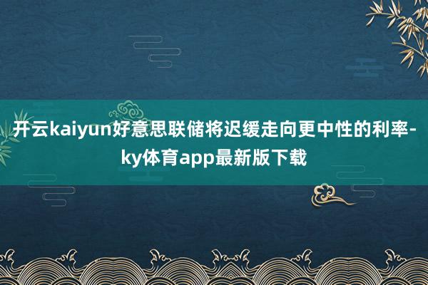 开云kaiyun好意思联储将迟缓走向更中性的利率-ky体育app最新版下载