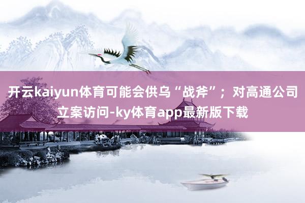 开云kaiyun体育可能会供乌“战斧”;对高通公司立案访问-ky体育app最新版下载