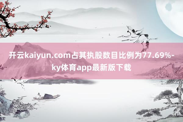开云kaiyun.com占其执股数目比例为77.69%-ky体育app最新版下载