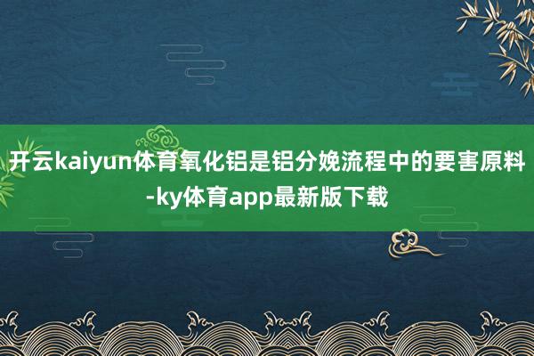 开云kaiyun体育氧化铝是铝分娩流程中的要害原料-ky体育app最新版下载