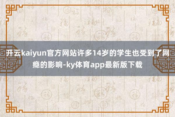 开云kaiyun官方网站许多14岁的学生也受到了网瘾的影响-ky体育app最新版下载