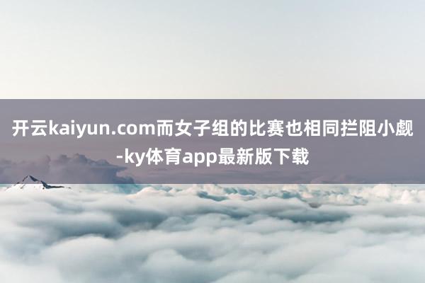 开云kaiyun.com而女子组的比赛也相同拦阻小觑-ky体育app最新版下载
